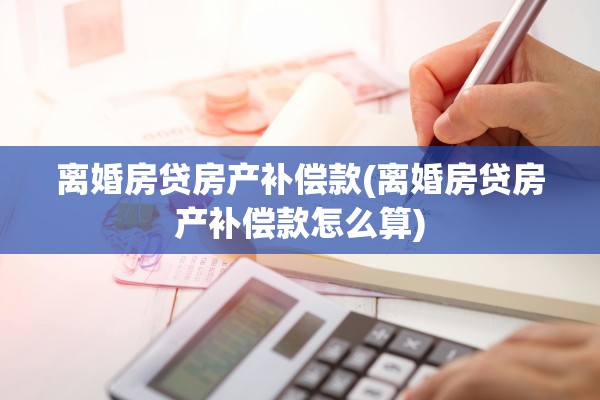 离婚房贷房产补偿款(离婚房贷房产补偿款怎么算)