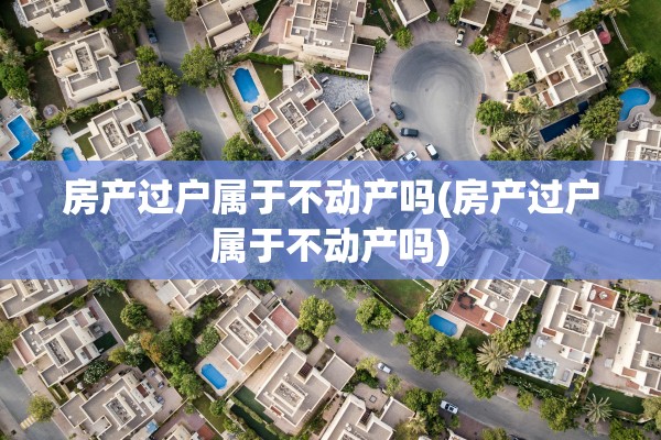 房产过户属于不动产吗(房产过户属于不动产吗)