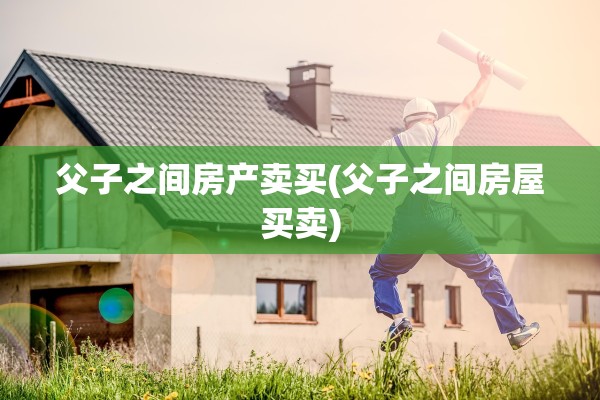 父子之间房产卖买(父子之间房屋买卖)
