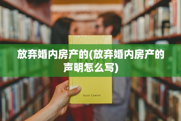 放弃婚内房产的(放弃婚内房产的声明怎么写)