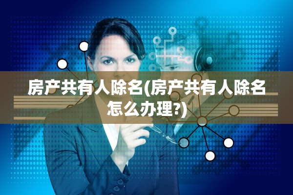 房产共有人除名(房产共有人除名怎么办理?)