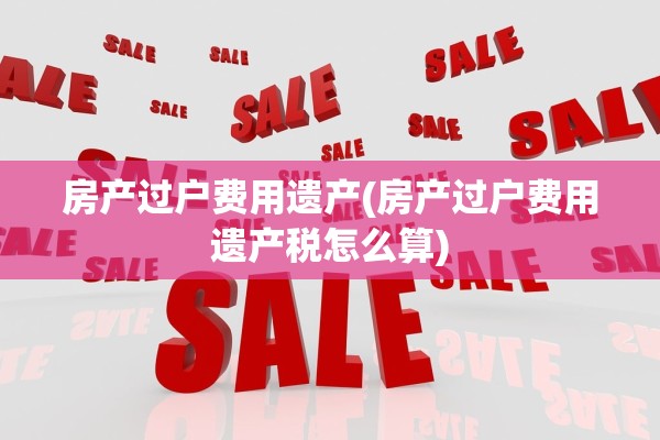 房产过户费用遗产(房产过户费用遗产税怎么算)