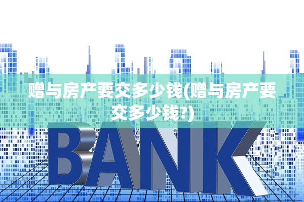 赠与房产要交多少钱(赠与房产要交多少钱?)