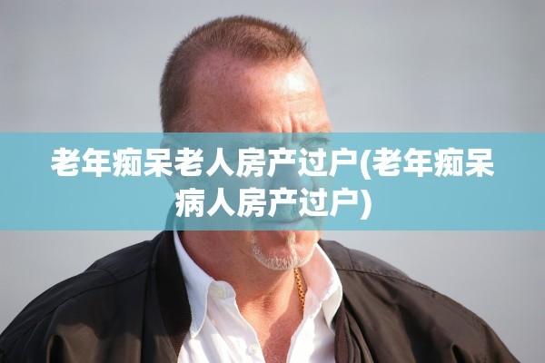 老年痴呆老人房产过户(老年痴呆病人房产过户)