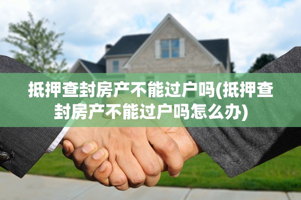 抵押查封房产不能过户吗(抵押查封房产不能过户吗怎么办)