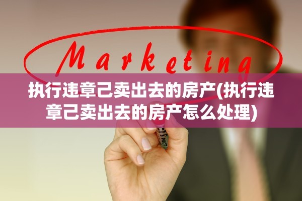 执行违章己卖出去的房产(执行违章己卖出去的房产怎么处理)