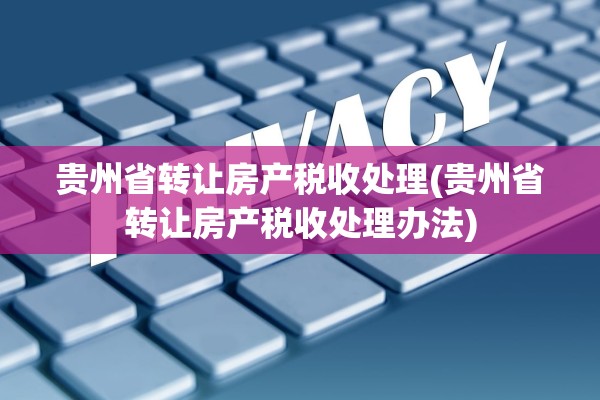 贵州省转让房产税收处理(贵州省转让房产税收处理办法)