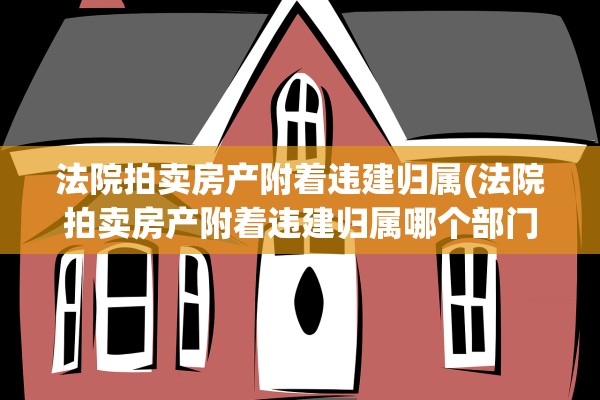 法院拍卖房产附着违建归属(法院拍卖房产附着违建归属哪个部门)