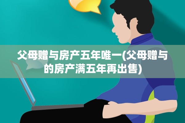 父母赠与房产五年唯一(父母赠与的房产满五年再出售)