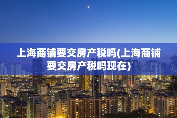 上海商铺要交房产税吗(上海商铺要交房产税吗现在)