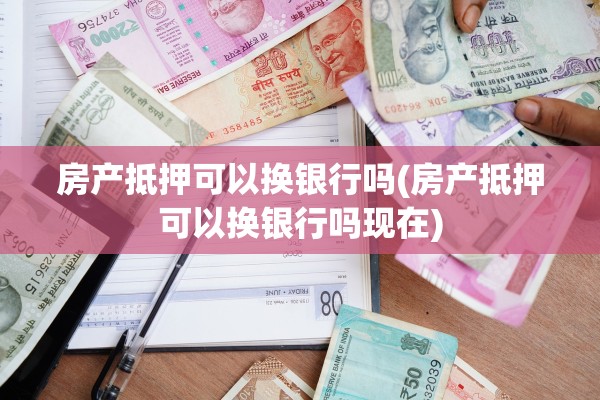 房产抵押可以换银行吗(房产抵押可以换银行吗现在)