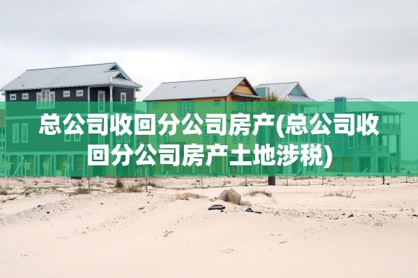 总公司收回分公司房产(总公司收回分公司房产土地涉税)