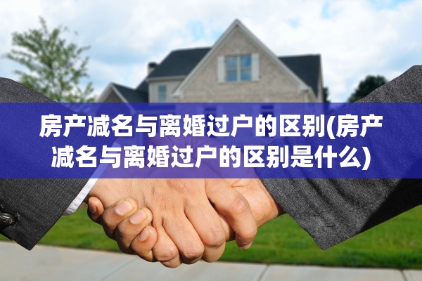 房产减名与离婚过户的区别(房产减名与离婚过户的区别是什么)