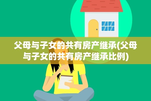 父母与子女的共有房产继承(父母与子女的共有房产继承比例)