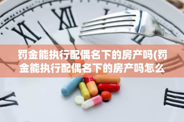 罚金能执行配偶名下的房产吗(罚金能执行配偶名下的房产吗怎么办)