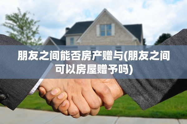 朋友之间能否房产赠与(朋友之间可以房屋赠予吗)