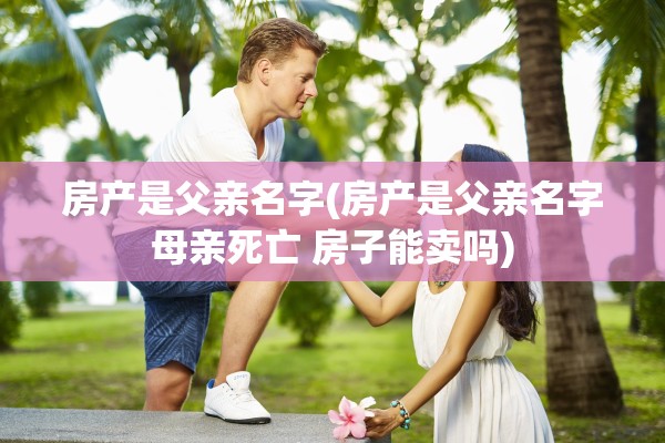 房产是父亲名字(房产是父亲名字母亲死亡 房子能卖吗)