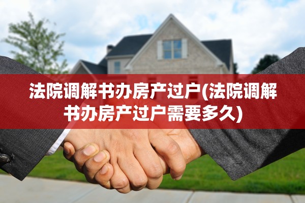 法院调解书办房产过户(法院调解书办房产过户需要多久)