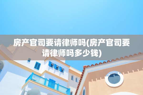 房产官司要请律师吗(房产官司要请律师吗多少钱)