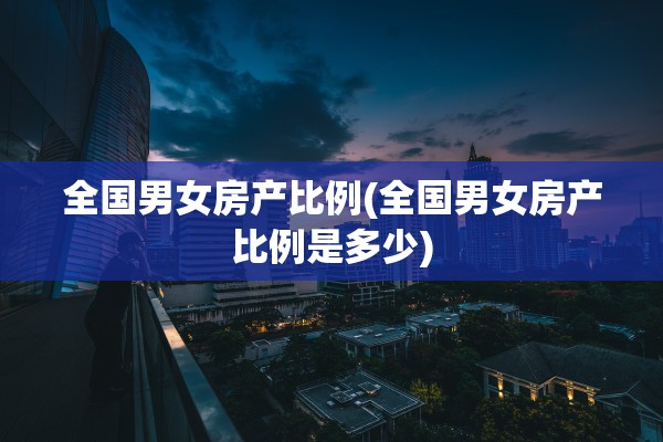 全国男女房产比例(全国男女房产比例是多少)