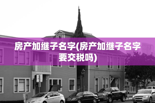 房产加继子名字(房产加继子名字要交税吗)