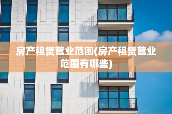 房产租赁营业范围(房产租赁营业范围有哪些)