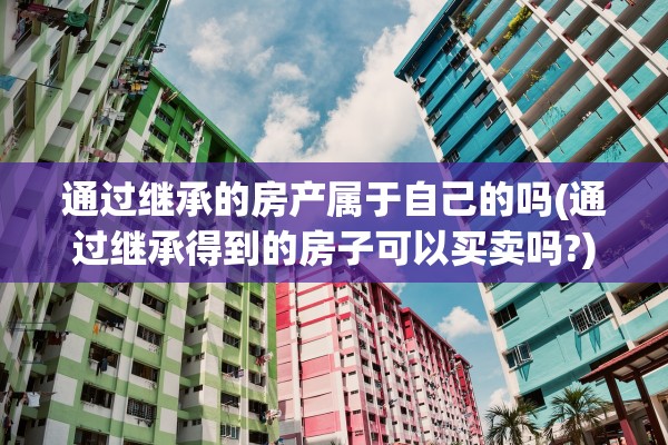 通过继承的房产属于自己的吗(通过继承得到的房子可以买卖吗?)
