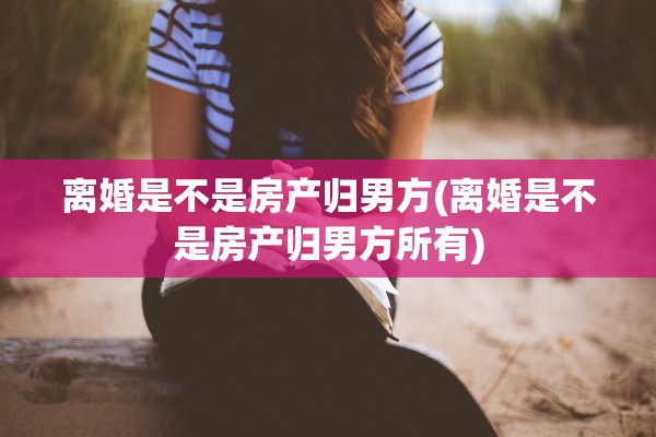 离婚是不是房产归男方(离婚是不是房产归男方所有)
