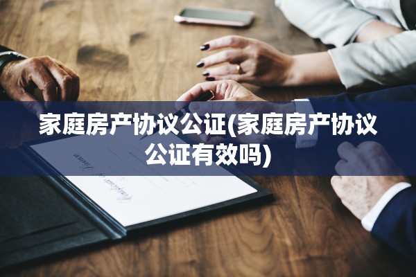 家庭房产协议公证(家庭房产协议公证有效吗)