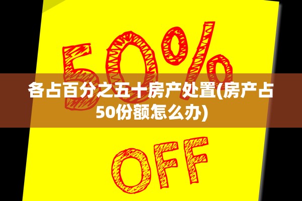各占百分之五十房产处置(房产占50份额怎么办)