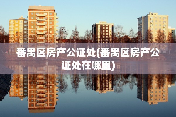 番禺区房产公证处(番禺区房产公证处在哪里)