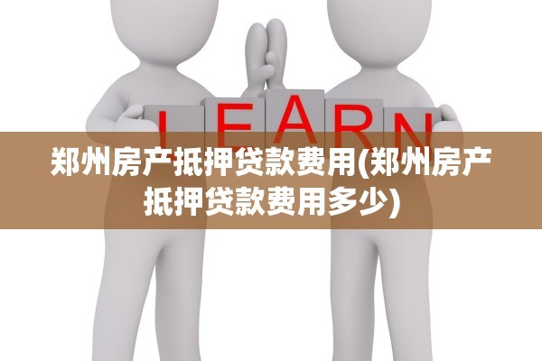 郑州房产抵押贷款费用(郑州房产抵押贷款费用多少)