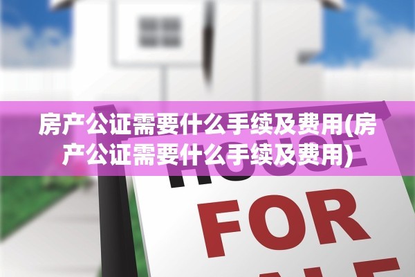 房产公证需要什么手续及费用(房产公证需要什么手续及费用)