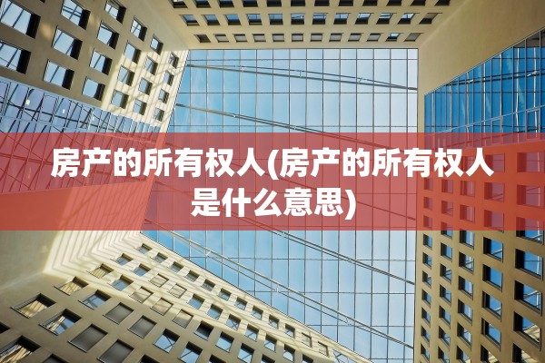 房产的所有权人(房产的所有权人是什么意思)