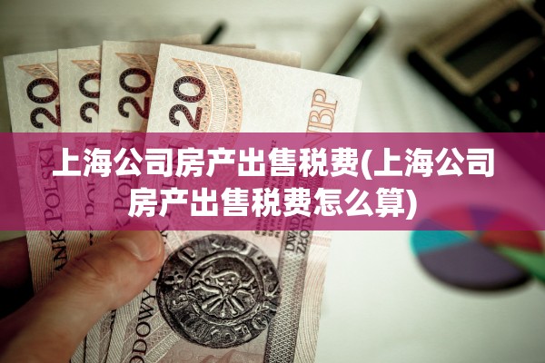 上海公司房产出售税费(上海公司房产出售税费怎么算)