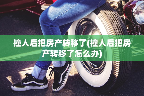 撞人后把房产转移了(撞人后把房产转移了怎么办)