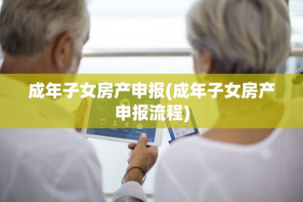 成年子女房产申报(成年子女房产申报流程)
