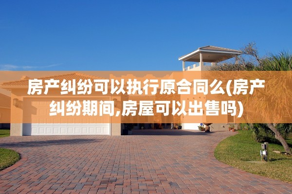 房产纠纷可以执行原合同么(房产纠纷期间,房屋可以出售吗)