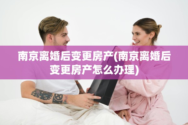 南京离婚后变更房产(南京离婚后变更房产怎么办理)