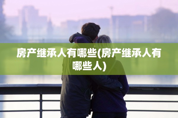 房产继承人有哪些(房产继承人有哪些人)