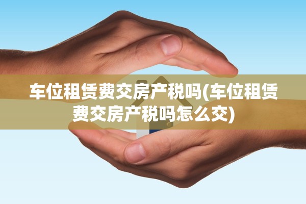 车位租赁费交房产税吗(车位租赁费交房产税吗怎么交)