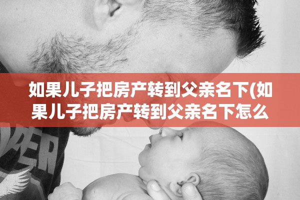如果儿子把房产转到父亲名下(如果儿子把房产转到父亲名下怎么办)
