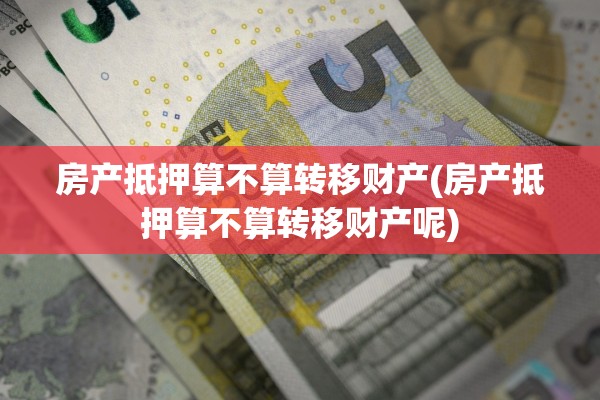 房产抵押算不算转移财产(房产抵押算不算转移财产呢)