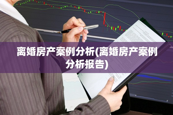 离婚房产案例分析(离婚房产案例分析报告)