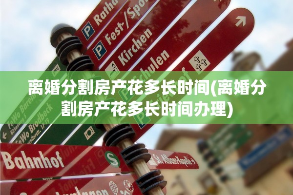 离婚分割房产花多长时间(离婚分割房产花多长时间办理)