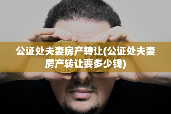 公证处夫妻房产转让(公证处夫妻房产转让要多少钱)