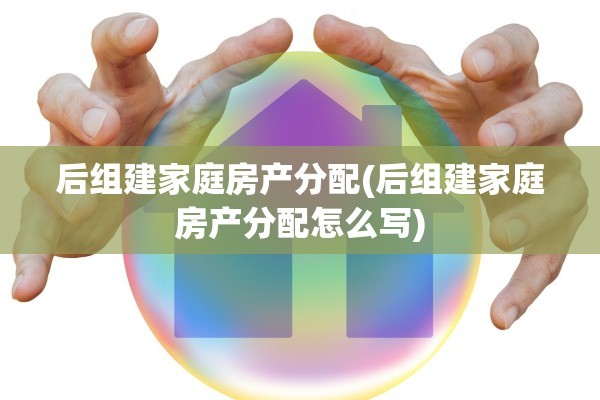 后组建家庭房产分配(后组建家庭房产分配怎么写)