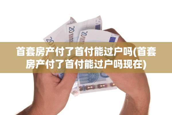 首套房产付了首付能过户吗(首套房产付了首付能过户吗现在)