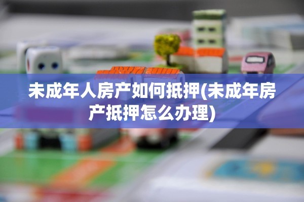 未成年人房产如何抵押(未成年房产抵押怎么办理)