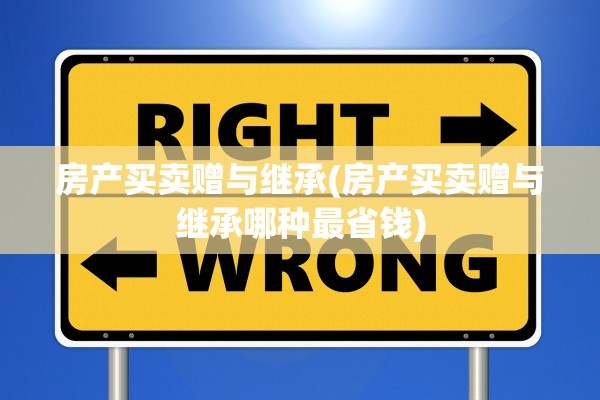 房产买卖赠与继承(房产买卖赠与继承哪种最省钱)